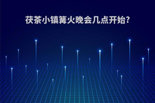 茯茶小镇篝火晚会几点开始?