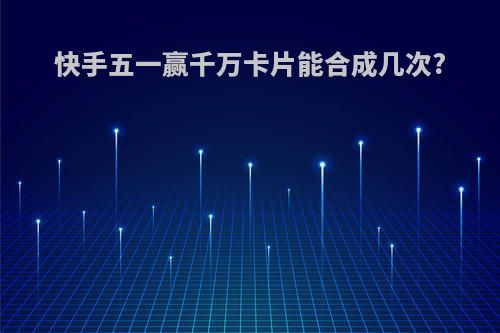 快手五一赢千万卡片能合成几次?