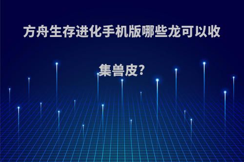 方舟生存进化手机版哪些龙可以收集兽皮?
