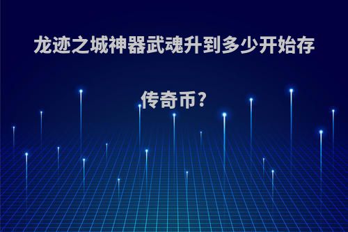 龙迹之城神器武魂升到多少开始存传奇币?