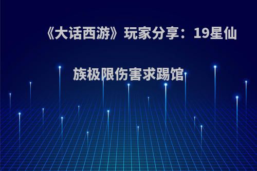 《大话西游》玩家分享：19星仙族极限伤害求踢馆(大话西游仙族属性标配)