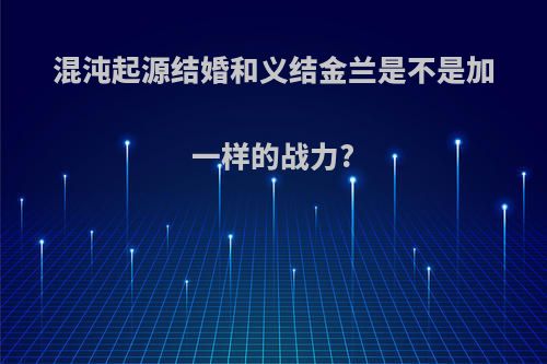 混沌起源结婚和义结金兰是不是加一样的战力?