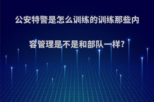 公安特警是怎么训练的训练那些内容管理是不是和部队一样?