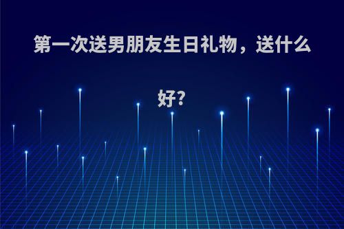 第一次送男朋友生日礼物，送什么好?