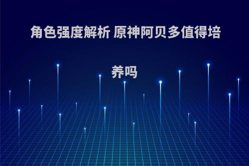 角色强度解析 原神阿贝多值得培养吗(原神阿贝多值不值得养)