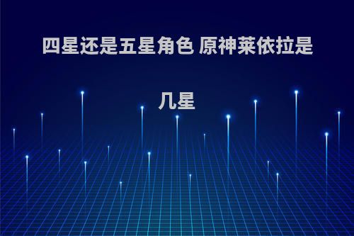 四星还是五星角色 原神莱依拉是几星(laey莱伊)