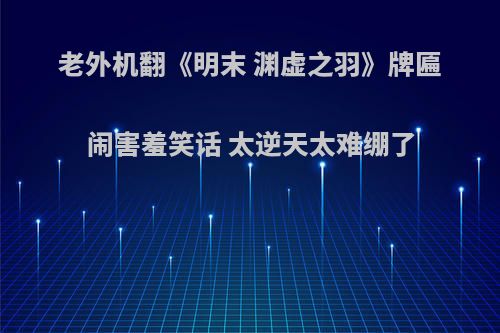 老外机翻《明末 渊虚之羽》牌匾闹害羞笑话 太逆天太难绷了