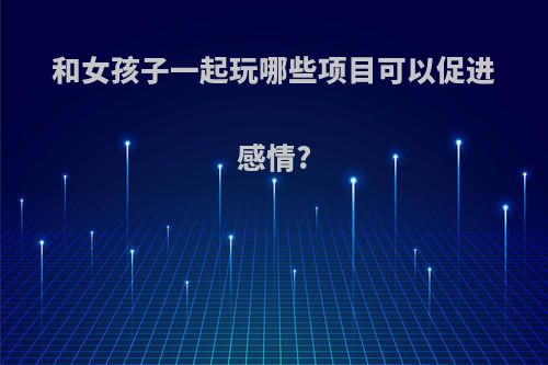 和女孩子一起玩哪些项目可以促进感情?