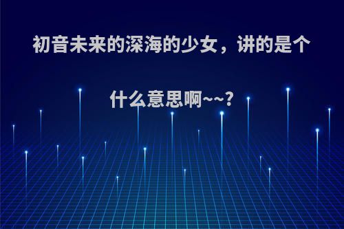 初音未来的深海的少女，讲的是个什么意思啊~~?