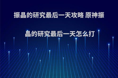 振晶的研究最后一天攻略 原神振晶的研究最后一天怎么打