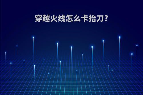 穿越火线怎么卡抬刀?