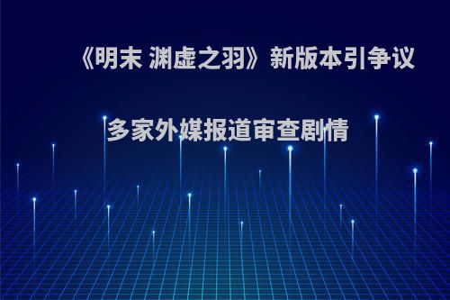 《明末 渊虚之羽》新版本引争议 多家外媒报道审查剧情