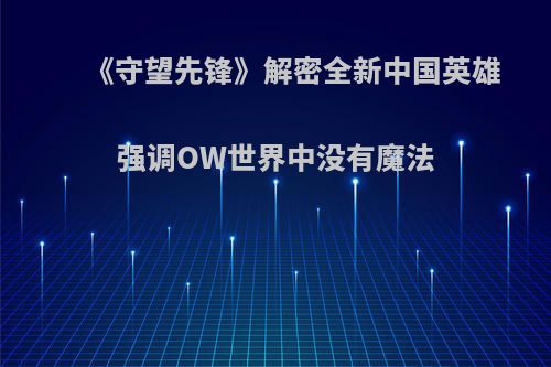 《守望先锋》解密全新中国英雄 强调OW世界中没有魔法