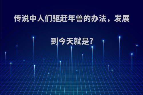 传说中人们驱赶年兽的办法，发展到今天就是?