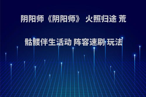 阴阳师《阴阳师》 火照归途 荒骷髅伴生活动 阵容速刷 玩法
