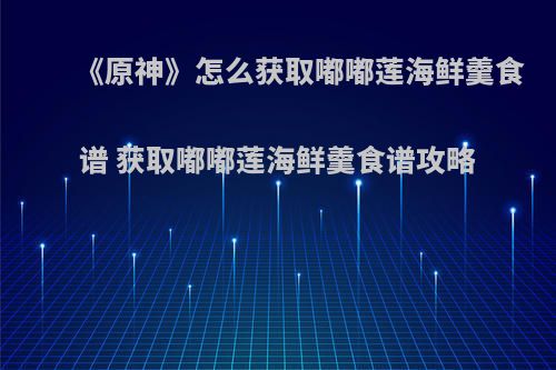 《原神》怎么获取嘟嘟莲海鲜羹食谱 获取嘟嘟莲海鲜羹食谱攻略