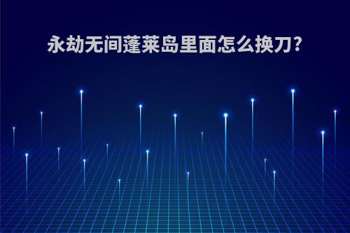 永劫无间蓬莱岛里面怎么换刀?