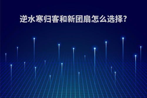 逆水寒归客和新团扇怎么选择?