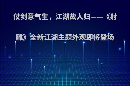 仗剑意气生，江湖故人归——《射雕》全新江湖主题外观即将登场