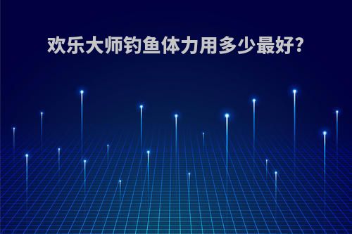 欢乐大师钓鱼体力用多少最好?