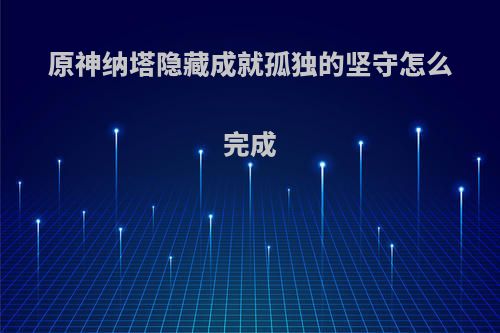 原神纳塔隐藏成就孤独的坚守怎么完成