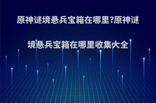 原神谜境悬兵宝箱在哪里?原神谜境悬兵宝箱在哪里收集大全