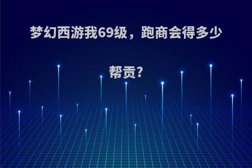 梦幻西游我69级，跑商会得多少帮贡?