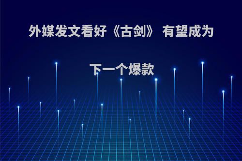 外媒发文看好《古剑》 有望成为下一个爆款