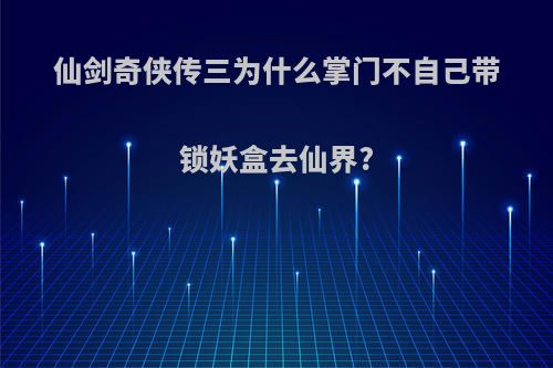 仙剑奇侠传三为什么掌门不自己带锁妖盒去仙界?