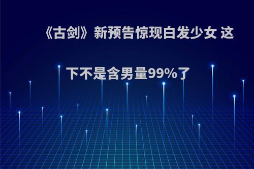 《古剑》新预告惊现白发少女 这下不是含男量99%了