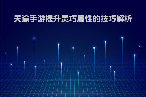天谕手游提升灵巧属性的技巧解析(天谕手游灵巧怎么提升)