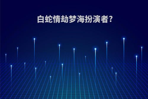 白蛇情劫梦海扮演者?