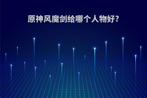 原神风魔剑给哪个人物好?