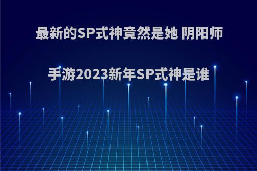 最新的SP式神竟然是她 阴阳师手游2023新年SP式神是谁(阴阳师2021年sp式神排行)