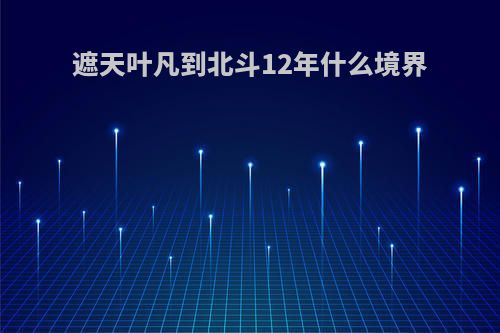 遮天叶凡到北斗12年什么境界