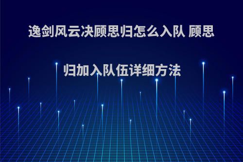 逸剑风云决顾思归怎么入队 顾思归加入队伍详细方法