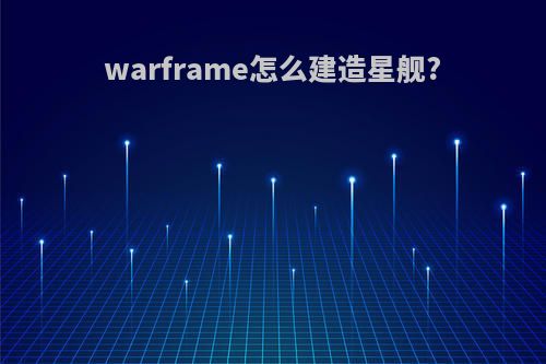 warframe怎么建造星舰?