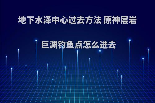 地下水泽中心过去方法 原神层岩巨渊钓鱼点怎么进去(原神地下水井)