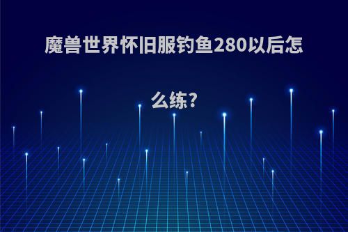 魔兽世界怀旧服钓鱼280以后怎么练?