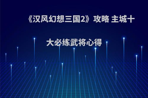 《汉风幻想三国2》攻略 主城十大必练武将心得(汉风幻想三国最强阵容)