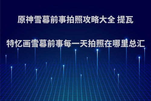 原神雪幕前事拍照攻略大全 提瓦特忆画雪幕前事每一天拍照在哪里总汇