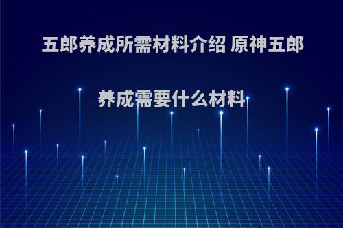 五郎养成所需材料介绍 原神五郎养成需要什么材料(原神五郎资料)