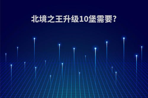北境之王升级10堡需要?