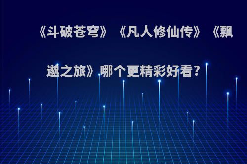 《斗破苍穹》《凡人修仙传》《飘邈之旅》哪个更精彩好看?
