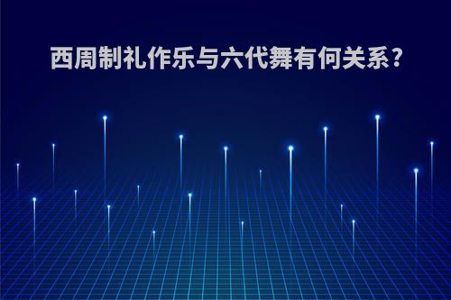 西周制礼作乐与六代舞有何关系?