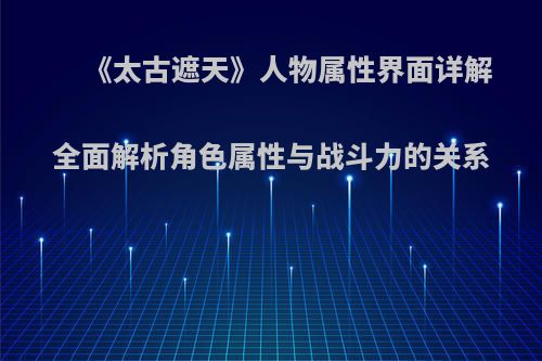 《太古遮天》人物属性界面详解 全面解析角色属性与战斗力的关系