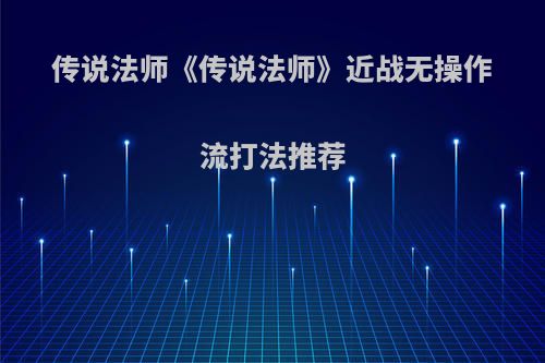传说法师《传说法师》近战无操作流打法推荐