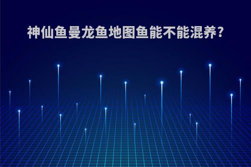 神仙鱼曼龙鱼地图鱼能不能混养?
