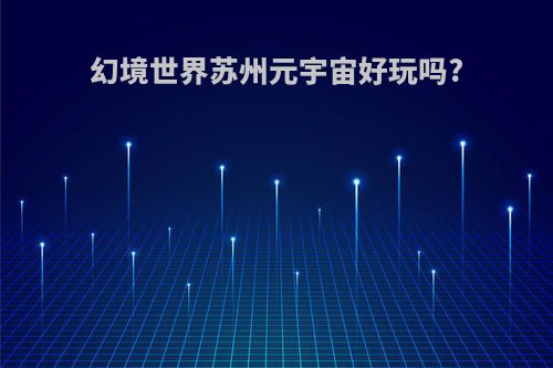 幻境世界苏州元宇宙好玩吗?