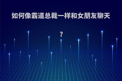 如何像霸道总裁一样和女朋友聊天?